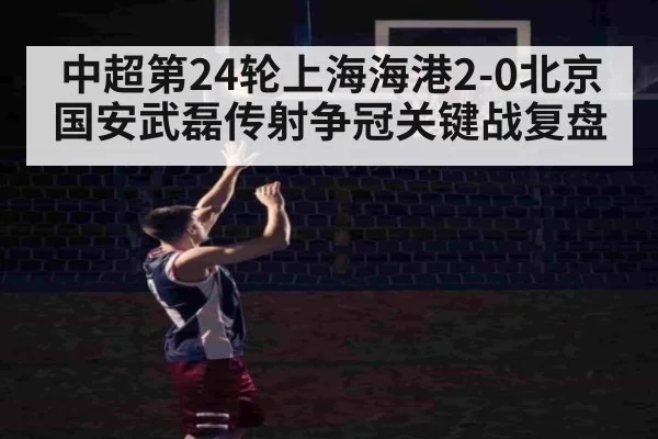 中超第24轮上海海港2-0北京国安武磊传射争冠关键战复盘