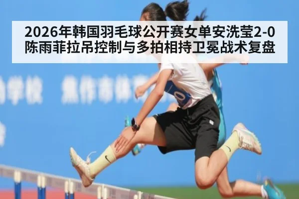 2026年韩国羽毛球公开赛女单安洗莹2-0陈雨菲拉吊控制与多拍相持卫冕战术复盘