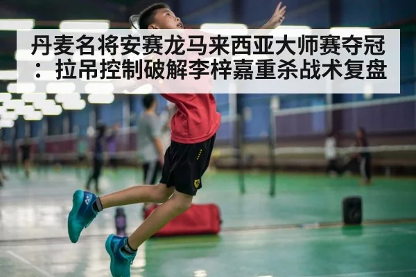 丹麦名将安赛龙马来西亚大师赛夺冠:拉吊控制破解李梓嘉重杀战术复盘